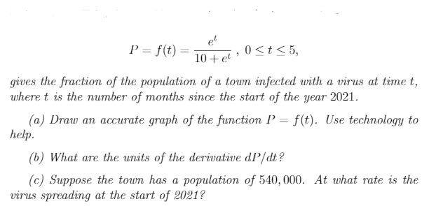 et
P = f(t) =
10+ e
0<t< 5,
gives the fraction of the population of a town infected with a virus at time t,
where t is the number of months since the start of the year 2021.
(a) Draw an accurate graph of the function P = f(t). Use technology to
help.
(b) What are the units of the derivative dP/dt?
(c) Suppose the town has a population of 540, 000. At what rate is the
virus spreading at the start of 2021?
