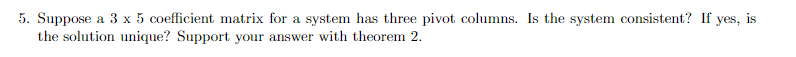 5. Suppose a 3 x 5 coefficient matrix for a system has three pivot columns. Is the system consistent? If yes, is
the solution unique? Support your answer with theorem 2.