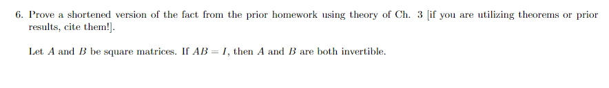 6. Prove a shortened version of the fact from the prior homework using theory of Ch. 3 [if you are utilizing theorems or prior
results, cite them!].
Let A and B be square matrices. If AB = I, then A and B are both invertible.