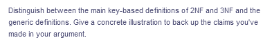 Distinguish between the main key-based definitions of 2NF and 3NF and the
generic definitions. Give a concrete illustration to back up the claims you've
made in your argument.