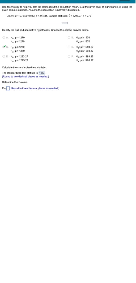 Use technology help you test the claim about the population mean, μ, at the given level of significance, , using the
given sample statistics. Assume the population is normally distributed.
Claim: μ> 1270; x = 0.02; a=214.81. Sample statistics: x= 1293.27, n = 275
Identify the null and alternative hypotheses. Choose the correct answer below.
OA. Ho: H> 1270
Ha: μ≤ 1270
c. Ho: Hs 1270
H₂: > 1270
OE. Ho: s1293.27
H₂: > 1293.27
Calculate the standardized test statistic.
The standardized test statistic is 1.80
(Round to two decimal places as needed.)
Determine the P-value.
P= (Round to three decimal places as needed.)
OB. Ho: μ21270
Ha: <1270
OD. Ho: > 1293.27
H₂: s1293.27
OF. Ho: 21293.27
H₂: <1293.27