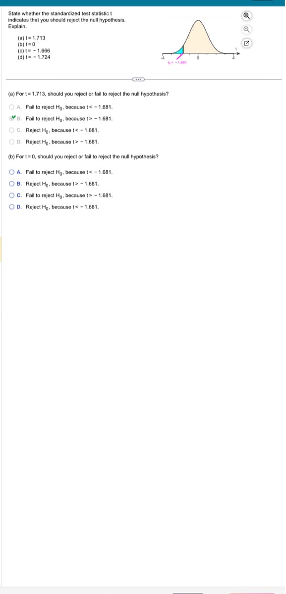 State whether the standardized test statistic t
indicates that you should reject the null hypothesis.
Explain.
(a) t= 1.713
(b) t=0
(c) t= -1.666
(d) t-1.724
(a) For t= 1.713, should you reject or fail to reject the null hypothesis?
OA. Fail to reject Ho, because t< -1.681.
B. Fail to reject Ho, because t> -1.681.
OC. Reject Ho, because t< -1.681.
OD. Reject Ho, because t> -1.681.
(b) For t=0, should you reject or fail to reject the null hypothesis?
O A. Fail to reject Ho, because t< -1.681.
OB. Reject Ho, because t> -1.681.
OC. Fail to reject Ho, because t> -1.681.
OD. Reject Ho, because t< -1.681.
-1.681
