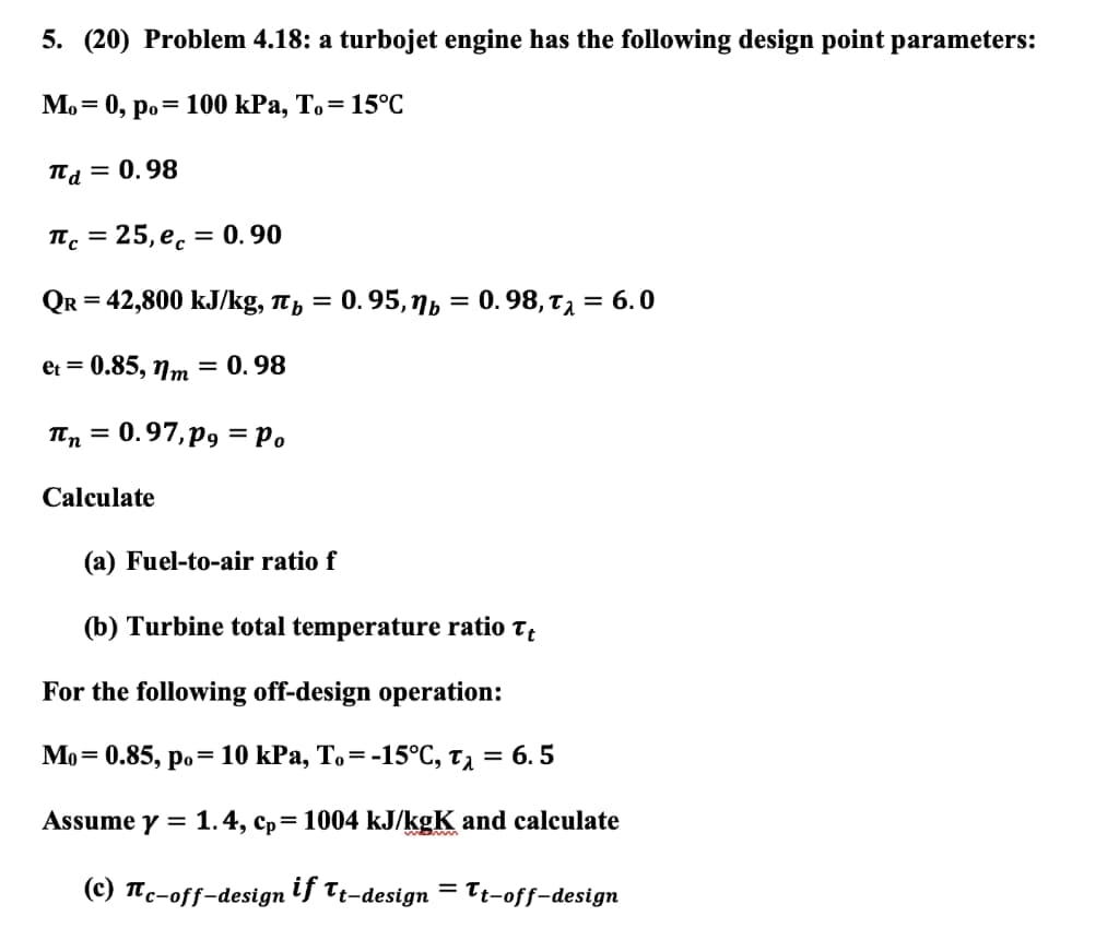 5. (20) Problem 4.18: a turbojet engine has the following design point parameters:
Mo=0, po
= 100 kPa, To= 15°C
πd = 0.98
πc = 25,ec = 0.90
QR = 42,800 kJ/kg, πb
=
0.95, b = 0.98, T₁ = 6.0
et = 0.85, nm = 0.98
πn=0.97, p = Po
Calculate
(a) Fuel-to-air ratio f
(b) Turbine total temperature ratio Tt
For the following off-design operation:
Mo 0.85, po 10 kPa, To=-15°C, Tλ = 6.5
Assume y = 1.4, cp=1004 kJ/kgK and calculate
(c) Tc-off-design if Tt-design = Tt-off-design