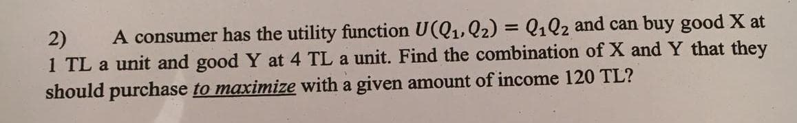 2) A consumer has the utility function U(Q₁, Q₂) = Q1Q2 and can buy good X at
1 TL a unit and good Y at 4 TL a unit. Find the combination of X and Y that they
should purchase to maximize with a given amount of income 120 TL?