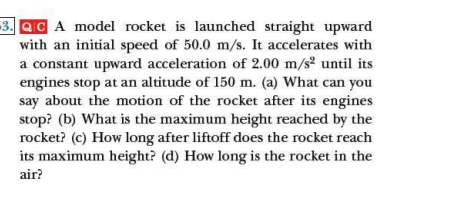 -3. QC A model rocket is launched straight upward
with an initial speed of 50.0 m/s. It accelerates with
a constant upward acceleration of 2.00 m/s² until its
engines stop at an altitude of 150 m. (a) What can you
say about the motion of the rocket after its engines
stop? (b) What is the maximum height reached by the
rocket? (c) How long after liftoff does the rocket reach
its maximum height? (d) How long is the rocket in the
air?
