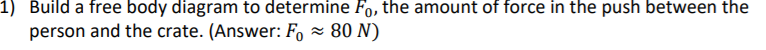 1) Build a free body diagram to determine Fo, the amount of force in the push between the
person and the crate. (Answer: F, × 80 N)
