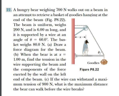 22. A hungry bear weighing 700 N walks out on a beam in
an attempt to retrieve a basket of goodies hanging at the
end of the beam (Fig. P8.22).
The beam is uniform, weighs
200 N, and is 6.00 m long, and
it is supported by a wire at an
angle of 6 = 60.0°. The bas-
ket weighs 80.0 N. (a) Draw a
force diagram for the beam.
(b) When the bear is at x =
1.00 m, find the tension in the
Goodies
wire supporting the beam and
the components of the force
exerted by the wall on the left
end of the beam. (c) If the wire can withstand a maxi-
mum tension of 900 N, what is the maximum distance
Figure P8.22
the bear can walk before the wire breaks?
