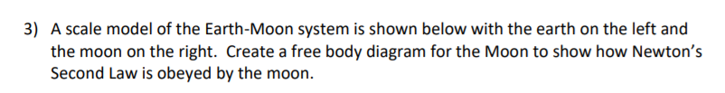 3) A scale model of the Earth-Moon system is shown below with the earth on the left and
the moon on the right. Create a free body diagram for the Moon to show how Newton's
Second Law is obeyed by the moon.
