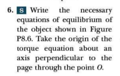 6. S Write the necessary
equations of equilibrium of
the object shown in Figure
P8.6. Take the origin of the
torque equation about an
axis perpendicular to the
page through the point O.
