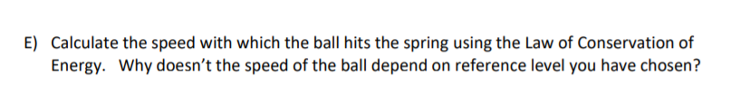 E) Calculate the speed with which the ball hits the spring using the Law of Conservation of
Energy. Why doesn't the speed of the ball depend on reference level you have chosen?
