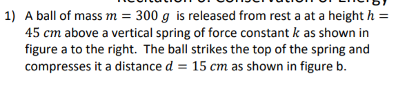 1) A ball of mass m = 300 g is released from rest a at a height h =
45 cm above a vertical spring of force constant k as shown in
figure a to the right. The ball strikes the top of the spring and
compresses it a distance d = 15 cm as shown in figure b.
