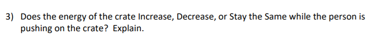 3) Does the energy of the crate Increase, Decrease, or Stay the Same while the person is
pushing on the crate? Explain.
