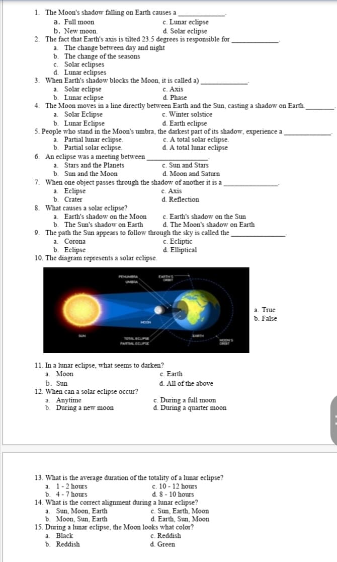 1. The Moon's shadow falling on Earth causes a
a. Full moon
b. New moon.
2. The fact that Earth's axis is tilted 23.5 degrees is responsible for
The change between day and night
b. The change of the seasons
c. Solar eclipses
d. Lunar eclipses
3. When Earth's shadow blocks the Moon, it is called a)
c. Lunar eclipse
d. Solar eclipse
a.
a. Solar eclipse
b. Lunar eclipse
4. The Moon moves in a line directly between Earth and the Sun, casting a shadow on Earth.
c. Axis
d. Phase
c. Winter solstice
d. Earth eclipse
a. Solar Eclipse
b. Lunar Eclipse
5. People who stand in the Moon's umbra, the darkest part of its shadow, experience a
a. Partial lunar eclipse.
b. Partial solar eclipse.
6. An eclipse was a meeting between
a. Stars and the Planets
b. Sun and the Moon
7. When one object passes through the shadow of another it is a
a. Eclipse
b. Crater
8. What causes a solar eclipse?
a. Earth's shadow on the Moon
b. The Sun's shadow on Earth
9. The path the Sun appears to follow through the sky is called the
c. A total solar eclipse.
d. A total lunar eclipse
c. Sun and Stars
d. Moon and Saturn
c. Axis
d. Reflection
c. Earth's shadow on the Sun
d. The Moon's shadow on Earth
c. Ecliptic
d. Elliptical
a. Corona
b. Eclipse
10. The diagram represents a solar eclipse.
PENUMBA
EARTH'S
UMBRA
a. True
b. False
MOON
ARTH
TOTAL ECUPSE
MOON'S
ORGIT
PARTAL ECUPSE
11. In a lunar eclipse, what seems to darken?
а. Моon
b. Sun
12. When can a solar eclipse occur?
a. Anytime
b. During a new moon
c. Earth
d. All of the above
c. During a full moon
d. During a quarter moon
13. What is the average duration of the totality of a lunar eclipse?
a. 1-2 hours
b. 4-7 hours
14. What is the correct alignment during a lunar eclipse?
a. Sun, Moon, Earth
b. Moon, Sun, Earth
15. During a lunar eclipse, the Moon looks what color?
a. Black
b. Reddish
c. 10 - 12 hours
d. 8 - 10 hours
c. Sun, Earth, Moon
d. Earth, Sun, Moon
c. Reddish
d. Green
