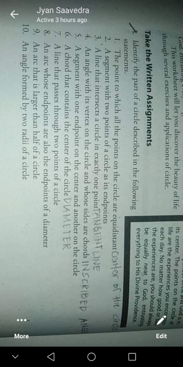 Jyan Saavedra
Active 3 hours ago
...
More
Edit
God, elll usung
This worksheet will let you discover the beauty of life
through several exercises and applications of circle.
its center. The points on the circle ef
life are the experiences you encorter
each day. No matter how good or
the experiences are, you should alwars
be equally near to God, entrusting
everything to His Divine Providence,
Si pon nuR anin
Take the Written Assignments
A. Identify the
of a circle described in the following
part
stateménts.
1. The point to which all the points on the circle are equidistant Ceter of Hie cirde
2. A
3. A line that intersects a circle in exactly one pointTANGIENT LINE
4. An angle with its vertex on the circle and whose sides are chords INSCRIBED ANG
5. A segment with one endpoint on the center and another on the circle
6. A chord that contains the center of the circle DIAMETER
7. A line that passes through two points of a circle
8. An arc whose endpoints are also the endpoints of a diameter
9. An arc that is larger than half of a circle
10. An angle formed by two radii of a circle
segment
with two points of a circle as its endpoints
