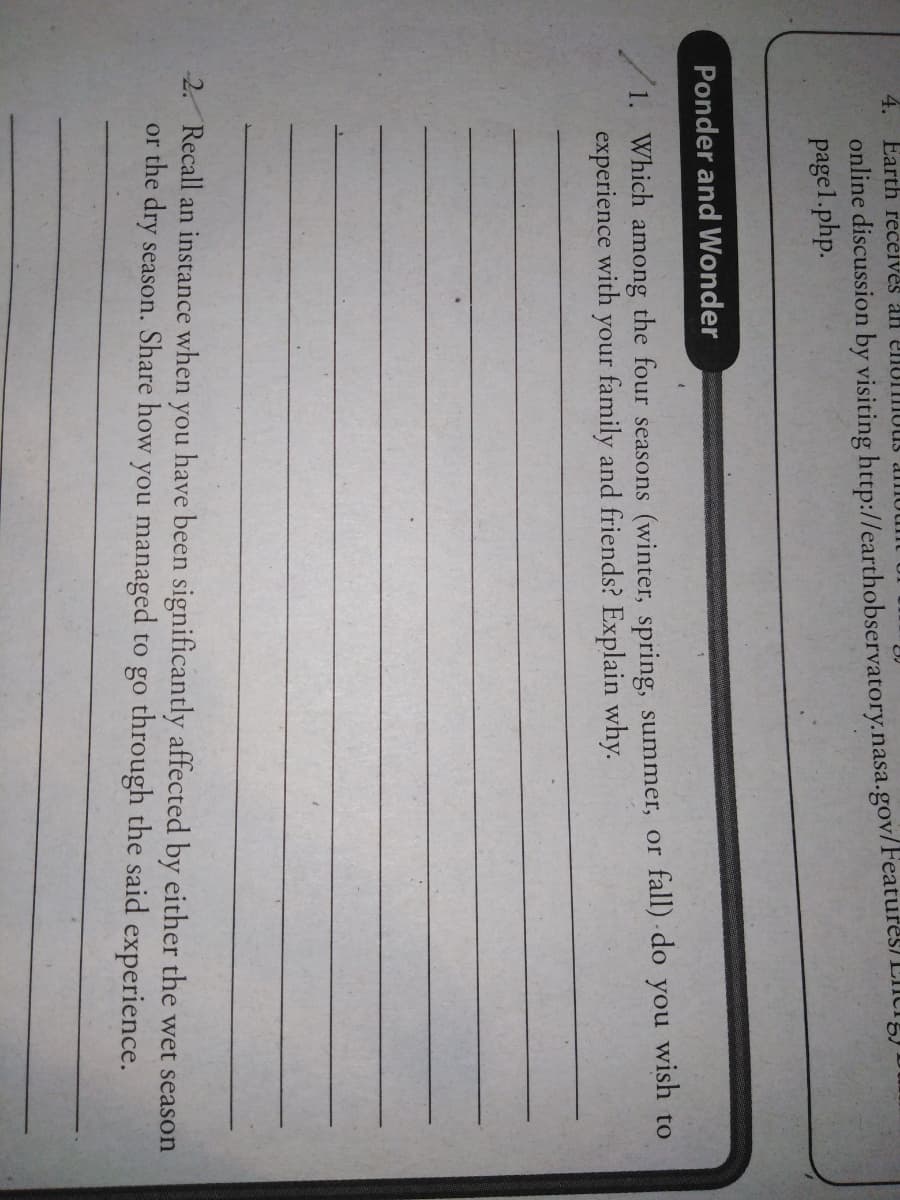 4. Earth receives an enuIIUUS dIU
online discussion by visiting http://earthobservatory.nasa.gov/Features) LICig)
pagel.php.
Ponder and Wonder
wish to
1. Which among the four seasons (winter, spring, summer, or fall) do
experience with your family and friends? Explain why.
you
2. Recall an instance when you have been significantly affected by either the wet season
or the dry season. Share how you managed to go through the said experience.

