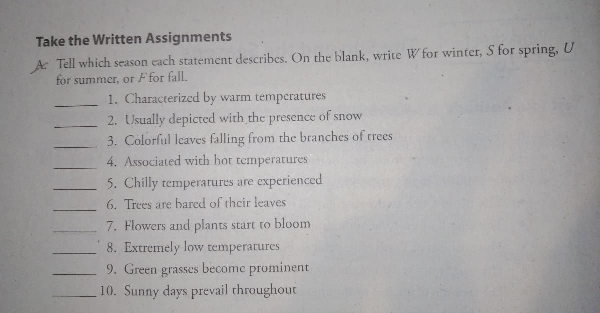 Take the Written Assignments
A. Tell which season each statement describes. On the blank, write W for winter, S for spring, U
for summer, or F for fall.
1. Characterized by warm temperatures
of
2. Usually depicted with the
3. Colorful leaves falling from the branches of trees
4. Associated with hot temperatures
snow
presence
5. Chilly temperatures are experienced
6. Trees are bared of their leaves
7. Flowers and plants start to bloom
8. Extremely low temperatures
become prominent
9. Green
grasses
10. Sunny days prevail throughout
