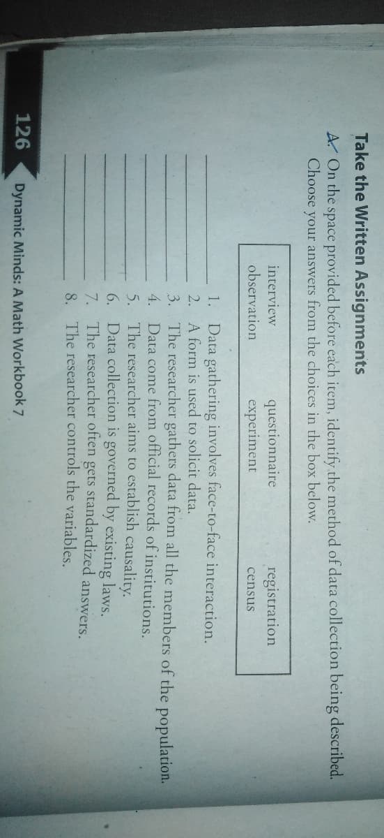 Take the Written Assignments
A. On the space provided before each item, identify the method of data collection being described.
Choose your answers from the choices in the box below.
questionnaire
experiment
interview
registration
observation
census
1. Data gathering involves face-to-face interaction.
2. A form is used to solicit data.
3. The researcher gathers data from all the members of the population.
4. Data come from official records of institutions.
5. The researcher aims to establish causality.
6. Data collection is governed by existing laws.
7. The researcher often gets standardized answers.
8. The researcher controls the variables.
126
Dynamic Minds: A Math Workbook 7
