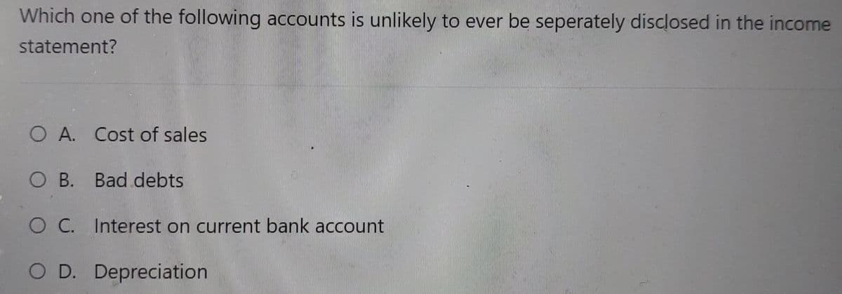 Which one of the following accounts is unlikely to ever be seperately disclosed in the income
statement?
O A. Cost of sales
O B. Bad debts
O C. Interest on current bank account
O D. Depreciation