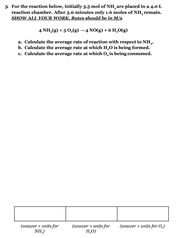 5. For the reaction below, initially 3.5 mol of NH¸ are placed in a 4.0 L
reaction chamber. After 3.0 minutes only 1.6 moles of NH, remain.
SHOW ALL YOUR WORK. Rates should be in M/s
4 NH₂(g) + 5 O₂(g) → 4 NO(g) + 6 H₂0(g)
a. Calculate the average rate of reaction with respect to NH..
b. Calculate the average rate at which H₂O is being formed.
c. Calculate the average rate at which O, is being consumed.
(answer + units for
NH₂)
(answer + units for (answer + units for 0,₂)
H₂O)