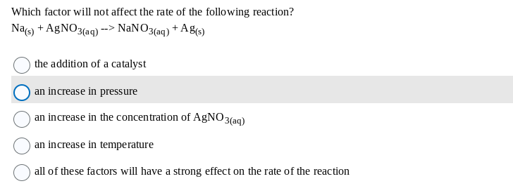 Which factor will not affect the rate of the following reaction?
Na(s) + AgNO3(aq) --> NaNO3(aq) + Ag(s)
the addition of a catalyst
an increase in pressure
an increase in the concentration of AgNO3(aq)
an increase in temperature
all of these factors will have a strong effect on the rate of the reaction