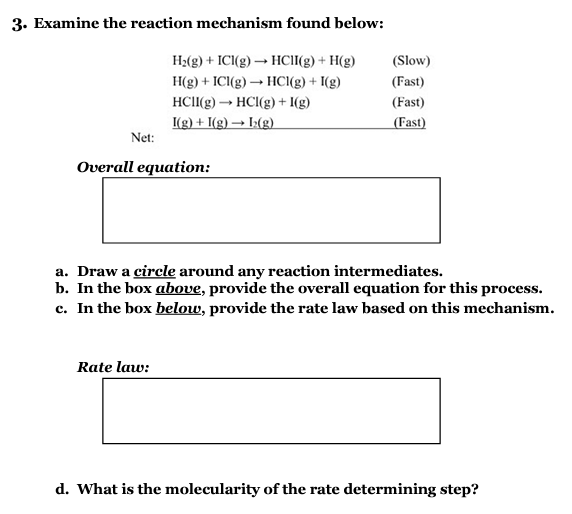 3. Examine the reaction mechanism found below:
H₂(g) + ICI(g) → HC1I(g) + H(g)
H(g) + ICI(g) → HCl(g) + I(g)
HCII(g) → HCl(g) + 1(g)
I(g) + I(g) → I(g)
Net:
Overall equation:
(Slow)
(Fast)
(Fast)
(Fast)
a. Draw a circle around any reaction intermediates.
b. In the box above, provide the overall equation for this process.
c. In the box below, provide the rate law based on this mechanism.
Rate law:
d. What is the molecularity of the rate determining step?