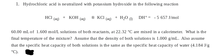 1. Hydrochloric acid is neutralized with potassium hydroxide in the following reaction
HCI
(aq)
+ KOH
(aq)
ⓇKCI
(aq)
+ H₂O (1)
DH° = -5 657 J/mol
60.00 mL of 1.600 mol/L solutions of both reactants, at 22.32 °C are mixed in a calorimeter. What is the
final temperature of the mixture? Assume that the density of both solutions is 1.000 g/mL. Also assume
that the specific heat capacity of both solutions is the same as the specific heat capacity of water (4.184 J/g
°C).