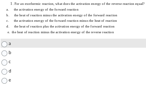 1. For an exothermic reaction, what does the activation energy of the reverse reaction equal?
the activation energy of the forward reaction
the heat of reaction minus the activation energy of the forward reaction
the activation energy of the forward reaction minus the heat of reaction
the heat of reaction plus the activation energy of the forward reaction
e. the heat of reaction minus the activation energy of the reverse reaction
d.
a.
b.
C.
a
с
e