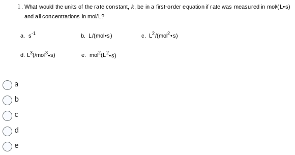 1. What would the units of the rate constant, k, be in a first-order equation if rate was measured in mol/(Los)
and all concentrations in mol/L?
a. s-1
d. L³(/mol³.s)
a
с
b. L/(mol.s)
e. mol²(L².s)
c. L²/(mol².s)