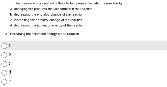 1. The presence of a catalyst is thought to increase the rate of a reaction by
a. changing the products that are formed in the reaction
b. decreasing the enthalpy change of the reaction
c. increasing the enthalpy change of the reaction
d. decreasing the activation energy of the reaction
e. increasing the activation energy of the reaction
a