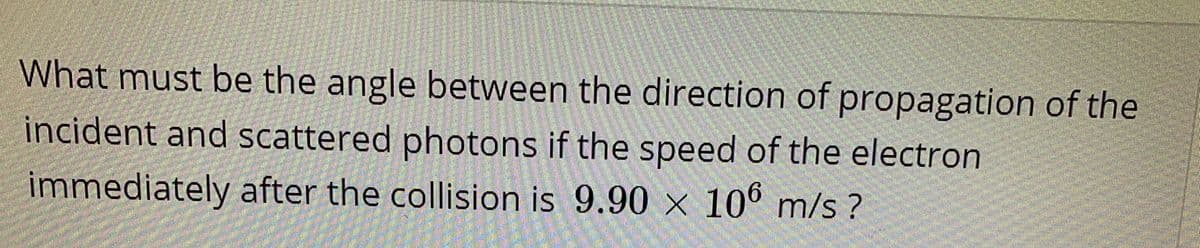 What must be the angle between the direction of propagation of the
incident and scattered photons if the speed of the electron
immediately after the collision is 9.90 × 106 m/s ?
