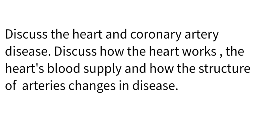 Discuss the heart and coronary artery
disease. Discuss how the heart works , the
heart's blood supply and how the structure
of arteries changes in disease.
