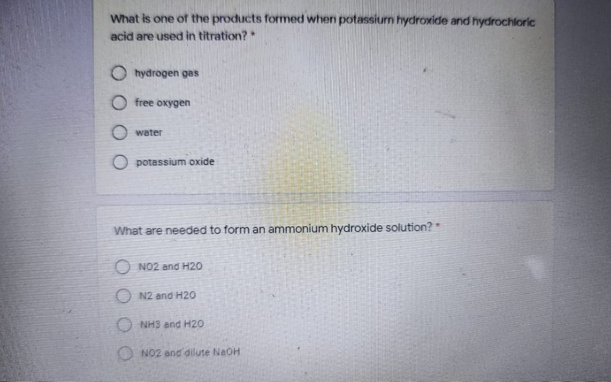 What is one of the products formed when potassium hydroxide and hydrochloric
acid are used in titration?
hydrogen gas
free oxygen
water
O potassium oxide
What are needed to form an ammonium hydroxide solution?*
O NO2 and H20
N2 and H20
O NH3 and H20
O NO2 and dilute NaOH
