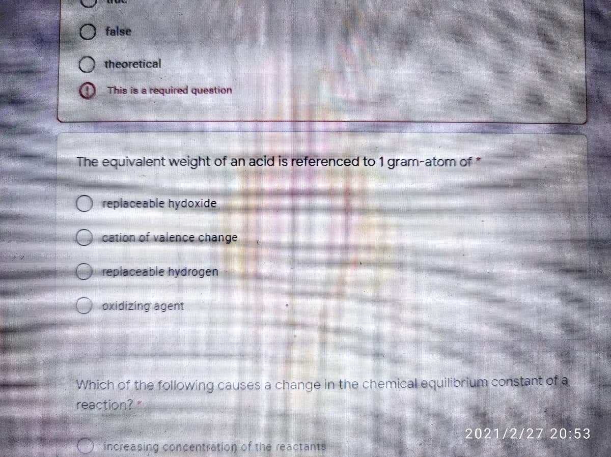 O false
theoretical
This is a required question
The equivalent weight of an acid is referenced to 1 gram-atom of *
replaceable hydoxide
() cation of valence change
replaceable hydrogen
oxidizing agent
Which of the following causes a change in the chemical equilibrium constant of a
reaction?
2021/2/27 20:53
increasing concentration of the reactants
