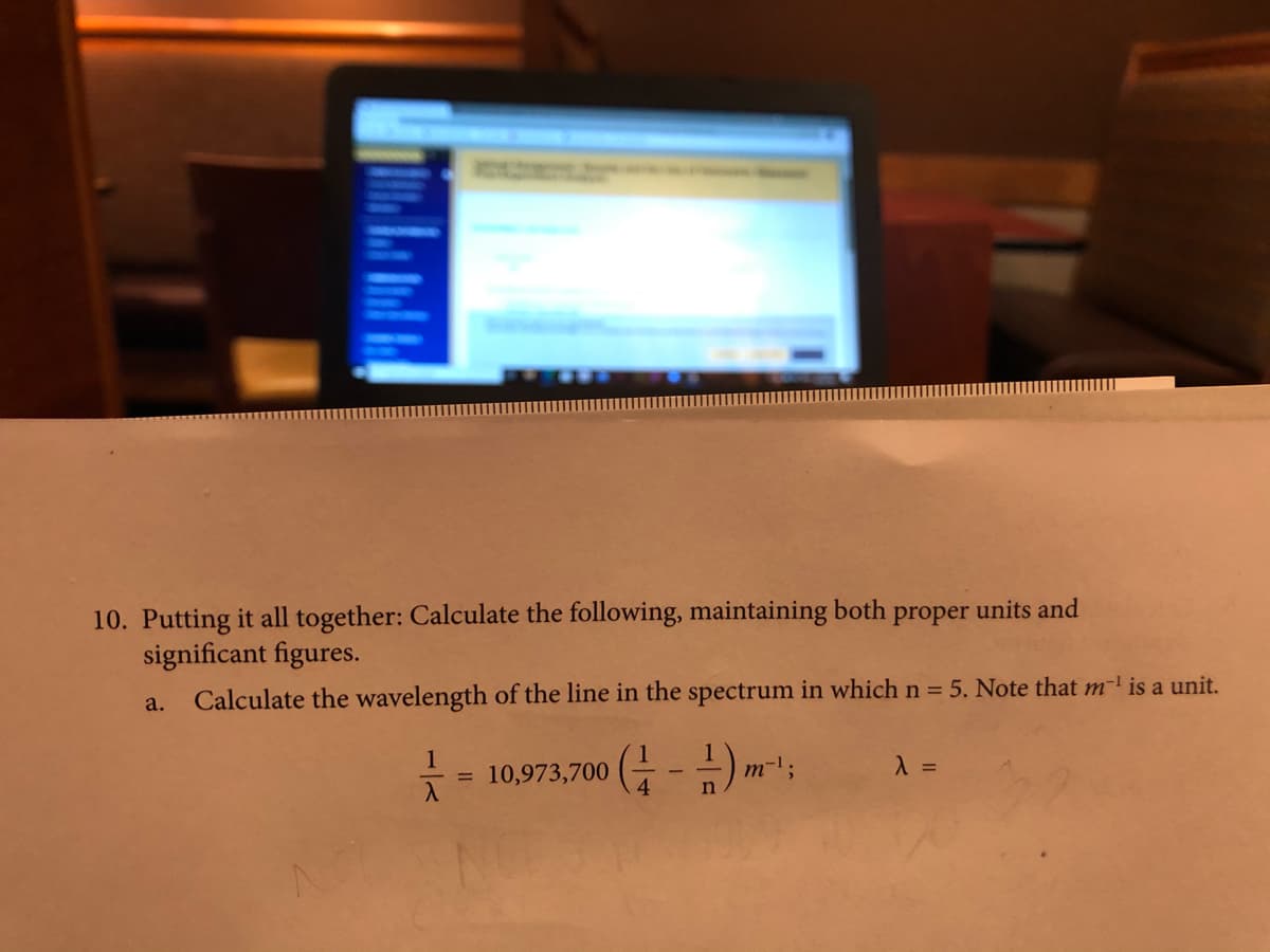 10. Putting it all together: Calculate the following, maintaining both
significant figures.
proper units and
a.
Calculate the wavelength of the line in the spectrum in which n = 5. Note that m-' is a unit.
1
10,973,700
m-l;
=
%3D
