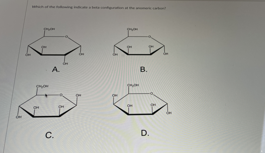 Which of the following indicate a beta configuration at the anomeric carbon?
CH,OH
CH,OH
он
OH
OH
OH
OH
А.
В.
CH2OH
CH,OH
OH
OH
OH
OH
OH
OH
OH
он
С.
D.
