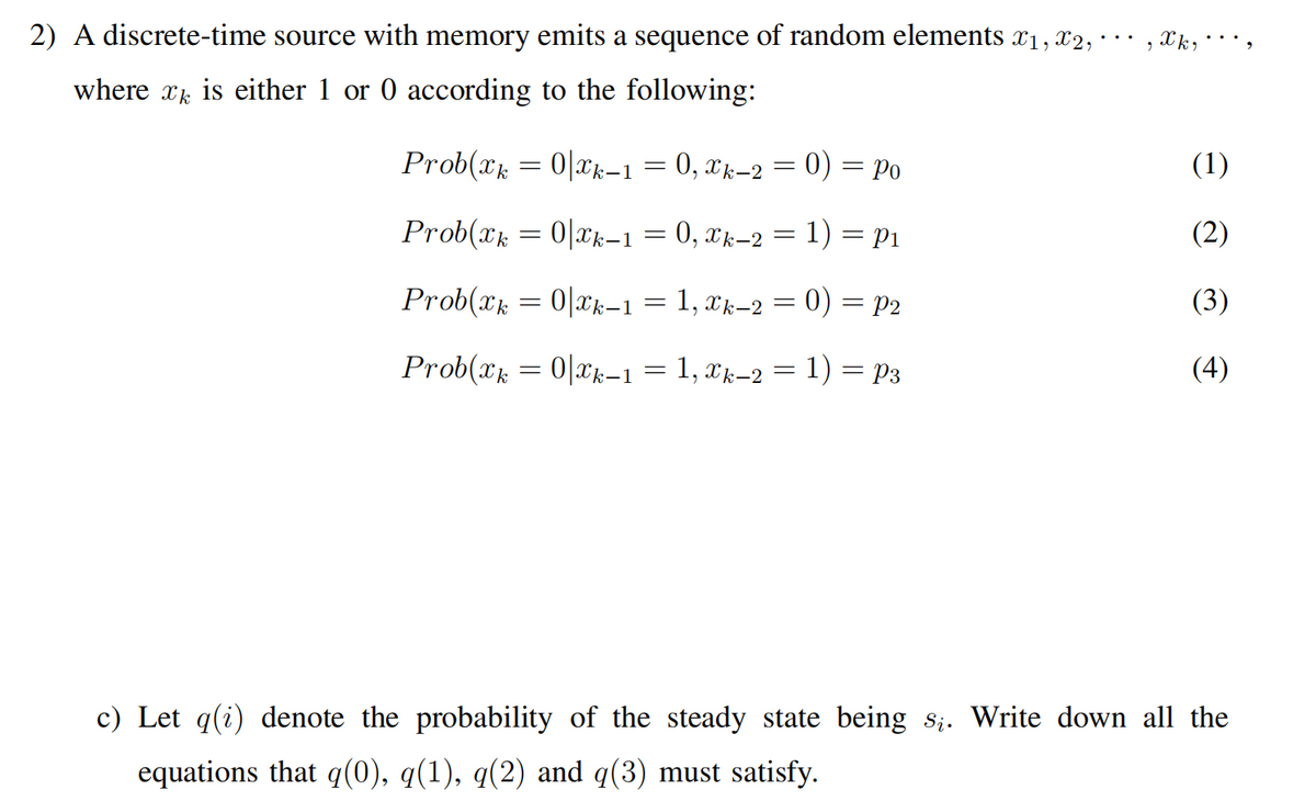 2) A discrete-time source with memory emits a sequence of random elements x1, x2, ·
where xk is either 1 or 0 according to the following:
Prob(xk = 0|xk–1 = 0, xk-2 = 0) = po
(1)
Prob(x = 0|Ck-1 = 0, xk-2 = 1) = P1
(2)
%3D
Prob(xk = 0|Xk-1 = 1, xk-2 = 0) = p2
(3)
Prob(xk = 0|xk–1 = 1, xk–2 = 1) = p3
(4)
c) Let q(i) denote the probability of the steady state being s;. Write down all the
equations that q(0), q(1), q(2) and q(3) must satisfy.
