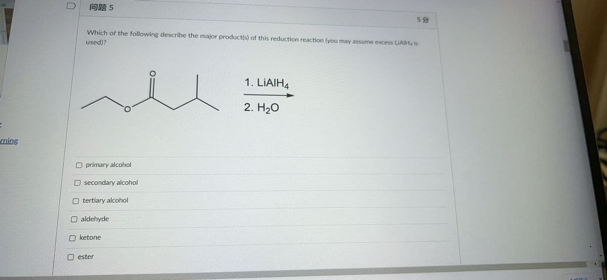 问题5
5分
Which of the following describe the major product(s) of this reduction reaction (you may assume excess LIAIH4 is
used)?
1. LİAIH4
2. H20
rning
primary alcohol
secondary alcohol
tertiary alcohol
aldehyde
ketone
ester
