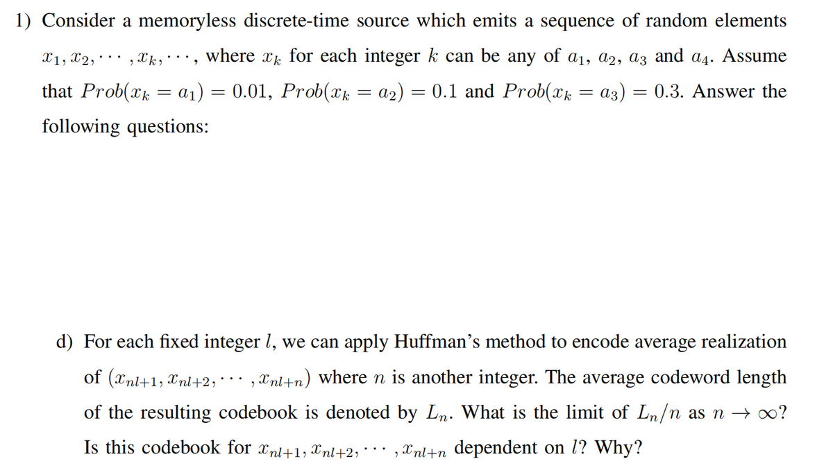 1) Consider a memoryless discrete-time source which emits a sequence of random elements
X1, X2,
,Xk,··, where xk for each integer k can be any of a1, a2, a3 and a4. Assume
•',
that Prob(xk = a1) = 0.01, Prob(Xk = a2)
0.1 and Prob(xk
a3) = 0.3. Answer the
following questions:
d) For each fixed integer l, we can apply Huffman's method to encode average realization
of (Tnl+1, Xnl+2, · ·· , Xnl+n) where n is another integer. The average codeword length
of the resulting codebook is denoted by Ln. What is the limit of Ln/n as n → 0?
Is this codebook for xnl+1, Xnl+2,
, X'nl+n dependent on l? Why?
