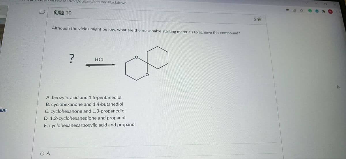 57/quizzes/secured#lockdown
问题10
5分
Although the yields might be low, what are the reasonable starting materials to achieve this compound?
HCI
A. benzylic acid and 1,5-pentanediol
B. cyclohexanone and 1,4-butanediol
ing
C. cyclohexanone and 1,3-propanediol
D. 1,2-cyclohexanedione and propanol
E. cyclohexanecarboxylic acid and propanol
O A
