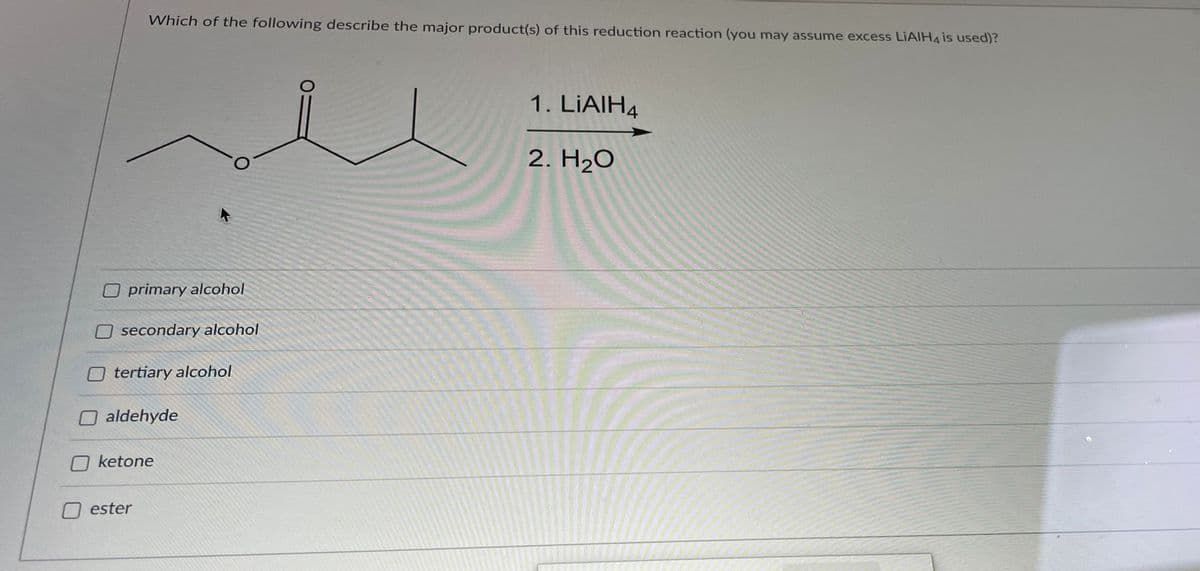 Which of the following describe the major product(s) of this reduction reaction (you may assume excess LIAIH4 is used)?
1. LIAIH4
2. H2O
O primary alcohol
O secondary alcohol
tertiary alcohol
O aldehyde
ketone
ester
