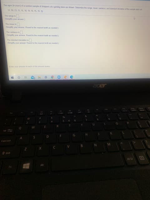 The ages (in years) of a random sample of shoppern at a gaming store are shown. Deteremine the range, mean, varlance, and standard deviation of the sample data set
12. 18, 23, 13, 15, 16, 19, 16. 15, 15
The range is
(Simpliy your anwer)
The mean is
(Simplity your answer Round to the nearest benth as needed)
The variance is
(Simplity your anower. Round to the nearest tenth as needed)
The standard deviation is
(Simpity your answer. Round to the nearest tendh as needed)

