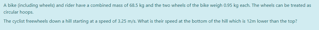 A bike (including wheels) and rider have a combined mass of 68.5 kg and the two wheels of the bike weigh 0.95 kg each. The wheels can be treated as
circular hoops.
The cyclist freewheels down a hill starting at a speed of 3.25 m/s. What is their speed at the bottom of the hill which is 12m lower than the top?
