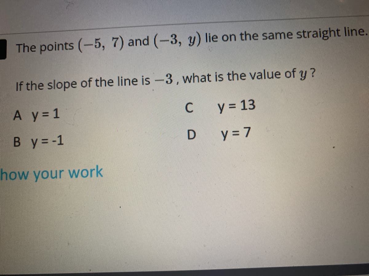 The points (-5, 7) and (-3, y) lie on the same straight line.
If the slope of the line is-3, what is the value of y?
A y 1
C
y = 13
B y = -1
D
y 7
how your work
