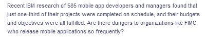 Recent IBM research of 585 mobile app developers and managers found that
just one-third of their projects were completed on schedule, and their budgets
and objectives were all fulfilled. Are there dangers to organizations like FIMC,
who release mobile applications so frequently?