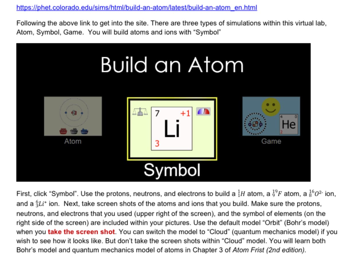 https://phet.colorado.edu/sims/html/build-an-atom/latest/build-an-atom_en.html
Following the above link to get into the site. There are three types of simulations within this virtual lab,
Atom, Symbol, Game. You will build atoms and ions with "Symbol"
Build an Atom
7
Li
Не
Atom
3
Game
Symbol
First, click "Symbol". Use the protons, neutrons, and electrons to build a }H atom, a }°F atom, a 02 ion,
and a gLi* ion. Next, take screen shots of the atoms and ions that you build. Make sure the protons,
neutrons, and electrons that you used (upper right of the screen), and the symbol of elements (on the
right side of the screen) are included within your pictures. Use the default model "Orbit" (Bohr's model)
when you take the screen shot. You can switch the model to "Cloud" (quantum mechanics model) if you
wish to see how it looks like. But don't take the screen shots within "Cloud" model. You will learn both
Bohr's model and quantum mechanics model of atoms in Chapter 3 of Atom Frist (2nd edition).
:)
