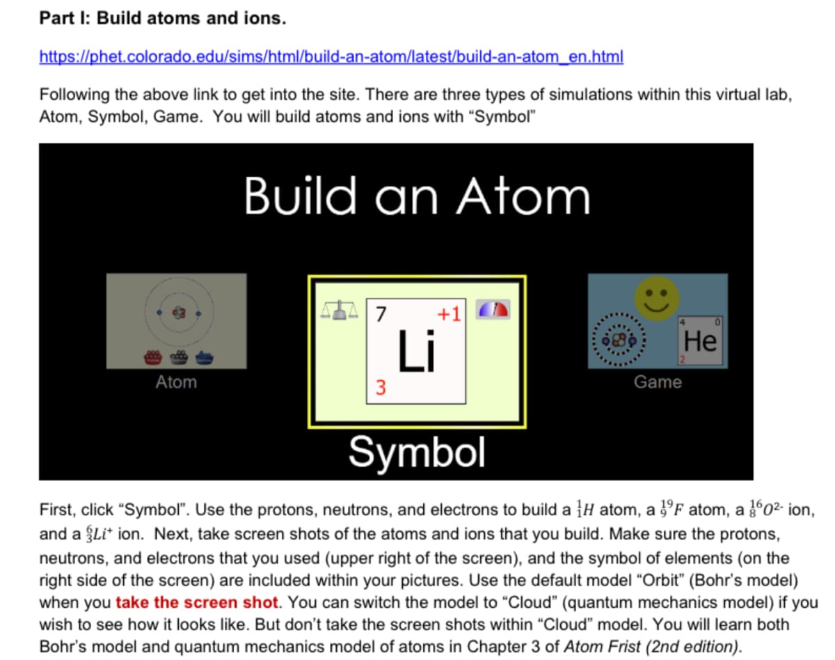 Part I: Build atoms and ions.
https://phet.colorado.edu/sims/html/build-an-atom/latest/build-an-atom_en.html
Following the above link to get into the site. There are three types of simulations within this virtual lab,
Atom, Symbol, Game. You will build atoms and ions with "Symbol"
Build an Atom
7
+1
Li
Не
Atom
3
Game
Symbol
First, click "Symbol". Use the protons, neutrons, and electrons to build a H atom, a §ºF atom, a °02- ion,
and a Li* ion. Next, take screen shots of the atoms and ions that you build. Make sure the protons,
neutrons, and electrons that you used (upper right of the screen), and the symbol of elements (on the
right side of the screen) are included within your pictures. Use the default model "Orbit" (Bohr's model)
when you take the screen shot. You can switch the model to "Cloud" (quantum mechanics model) if you
wish to see how it looks like. But don't take the screen shots within "Cloud" model. You will learn both
Bohr's model and quantum mechanics model of atoms in Chapter 3 of Atom Frist (2nd edition).
:)
