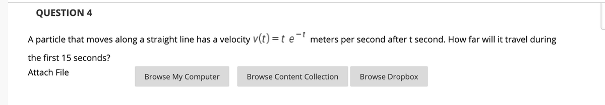 QUESTION 4
A particle that moves along a straight line has a velocity v(t) =t e meters per second after t second. How far will it travel during
the first 15 seconds?
Attach File
Browse My Computer
Browse Content Collection
Browse Dropbox
