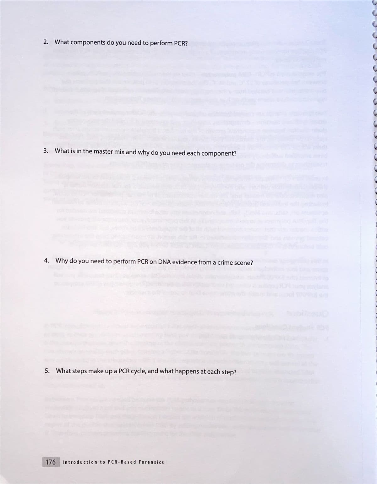 2. What components do you need to perform PCR?
3. What is in the master mix and why do you need each component?
4. Why do you need to perform PCR on DNA evidence from a crime scene?
5. What steps make up a PCR cycle, and what happens at each step?
176
Introduction to PCR-Based Forensics
