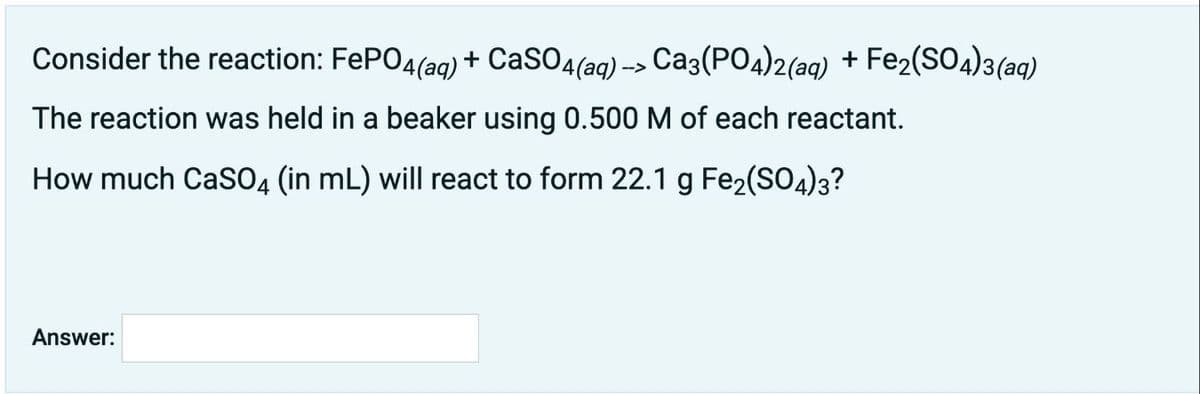 Consider the reaction: FePO4(aq) + CaSO4(aq) -> Ca3(PO4)2(aq) + Fe2(SO4)3(aq)
The reaction was held in a beaker using 0.500 M of each reactant.
How much CaSO4 (in mL) will react to form 22.1 g Fe2(SO4)3?
Answer:
