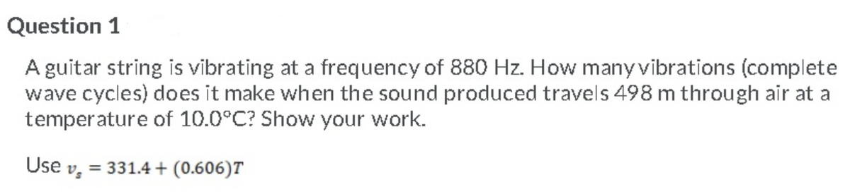 Question 1
A guitar string is vibrating at a frequency of 880 Hz. How many vibrations (complete
wave cycles) does it make when the sound produced travels 498 m through air at a
temperature of 10.0°C? Show your work.
Use v;
= 331.4 + (0.606)T
